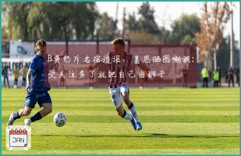 B费怒斥名宿造谣，基恩晒图嘲讽：受关注多了就把自己当狮子