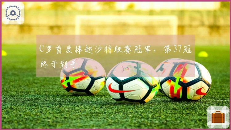 C罗首度捧起沙特联赛冠军，第37冠终于到手