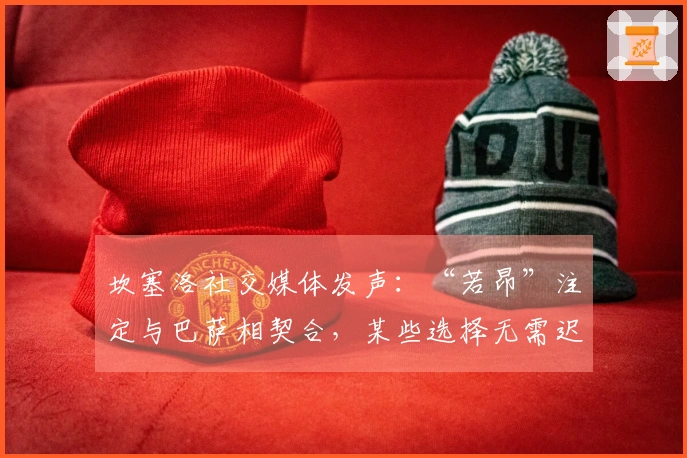 坎塞洛社交媒体发声：“若昂”注定与巴萨相契合，某些选择无需迟疑